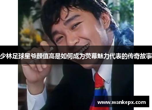 少林足球星爷颜值高是如何成为荧幕魅力代表的传奇故事